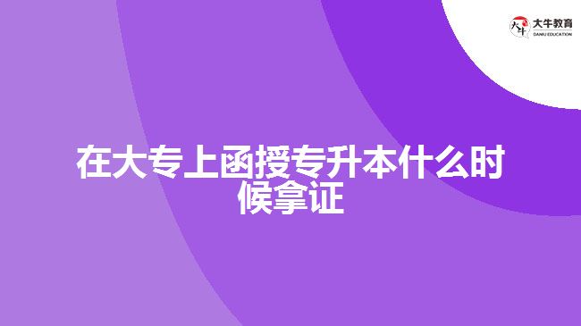 在大專上函授專升本什么時候拿證