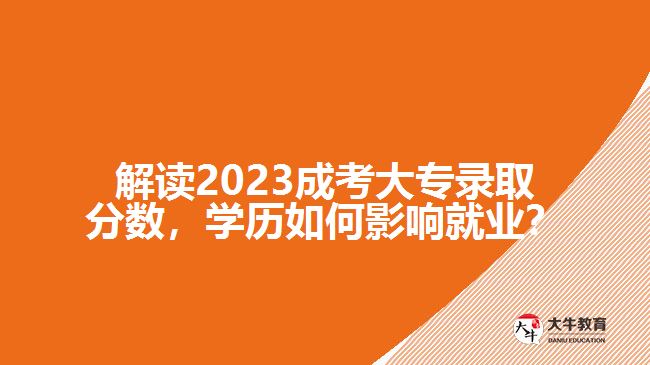 解讀2023成考大專錄取分?jǐn)?shù)，學(xué)歷如何影響就業(yè)？