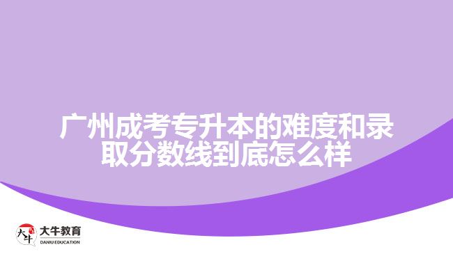廣州成考專升本的難度和錄取分?jǐn)?shù)線到底怎么樣？