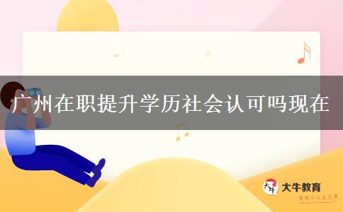 廣州在職提升學歷社會認可嗎現(xiàn)在 廣州在職提升學歷社會認可嗎現(xiàn)在