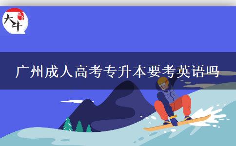 廣州成人高考專升本要考英語嗎 廣州成人高考專升本要考英語嗎