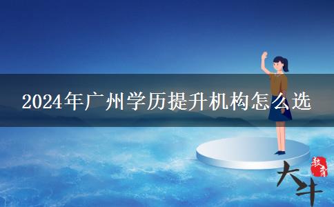 2024年廣州學歷提升機構怎么選 2024年廣州學歷提升機構怎么選