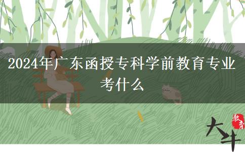 2024年廣東函授?？茖W(xué)前教育專業(yè)考什么