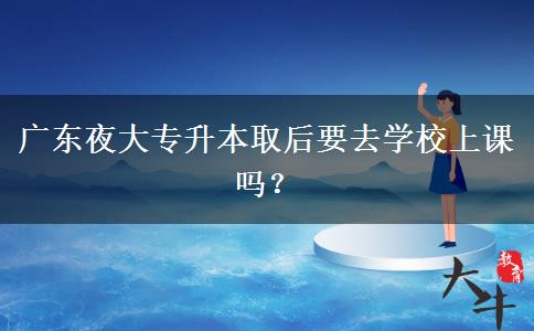 廣東夜大專升本取后要去學校上課嗎？