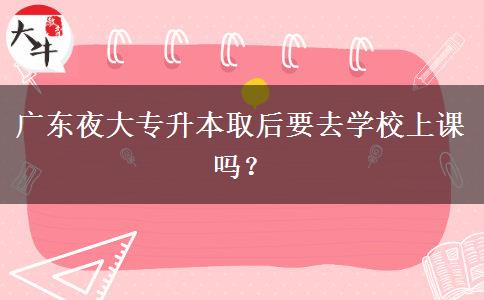 廣東夜大專升本取后要去學(xué)校上課嗎？