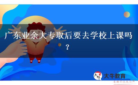 廣東業(yè)余大專取后要去學校上課嗎？