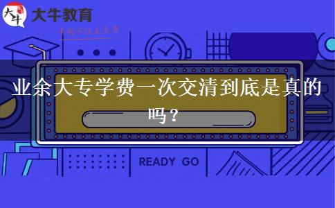 業(yè)余大專(zhuān)學(xué)費(fèi)一次交清到底是真的嗎？