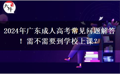 2024年廣東成人高考常見問題解答！需不需要到學(xué)校上課？