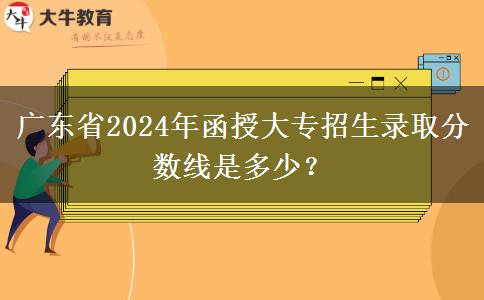 廣東省2024年函授大專招生錄取分?jǐn)?shù)線是多少？