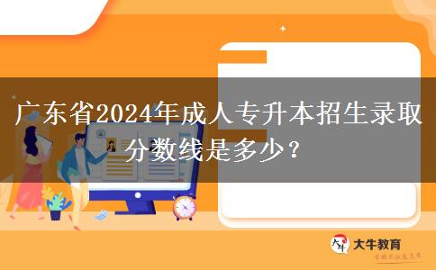 廣東省2024年成人專升本招生錄取分數(shù)線是多少？