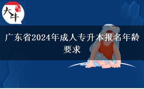 廣東省2024年成人專升本報名年齡要求 廣東省2024年成人專升本報名年齡要求