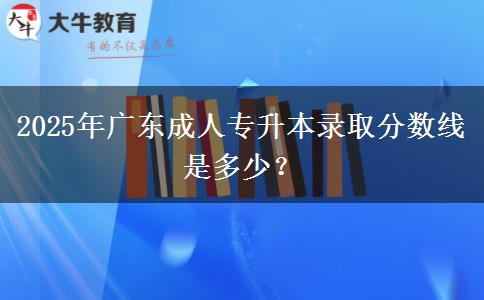 2025年廣東成人專升本錄取分數(shù)線是多少？