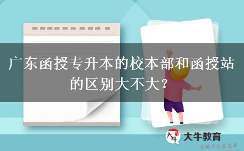 廣東函授專升本的校本部和函授站的區(qū)別大不大？