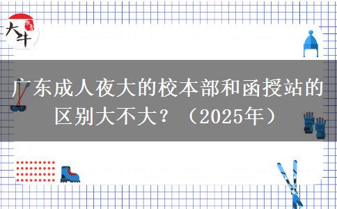 廣東成人夜大的校本部和函授站的區(qū)別大不大？（2025年）