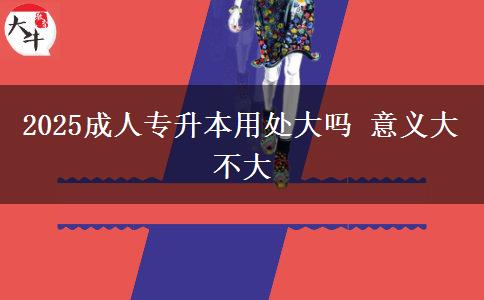 2025成人專升本用處大嗎 意義大不大