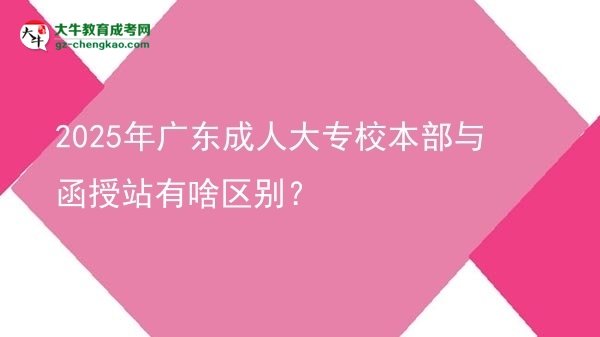 2025年廣東成人大專校本部與函授站有啥區(qū)別？圖片