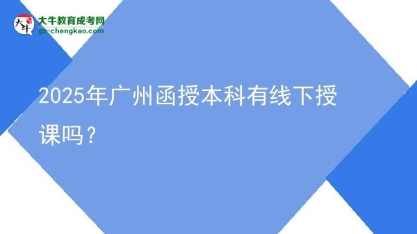 【圖文】2025年廣州函授本科有線下授課嗎？