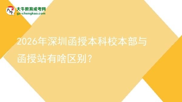 【圖解】2026年深圳函授本科校本部與函授站有啥區(qū)別？