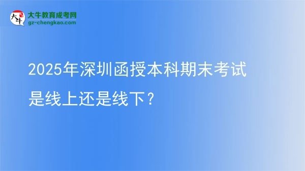 【圖文】2025年深圳函授本科期末考試是線上還是線下？