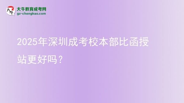 2025年深圳成考校本部比函授站更好嗎？圖片